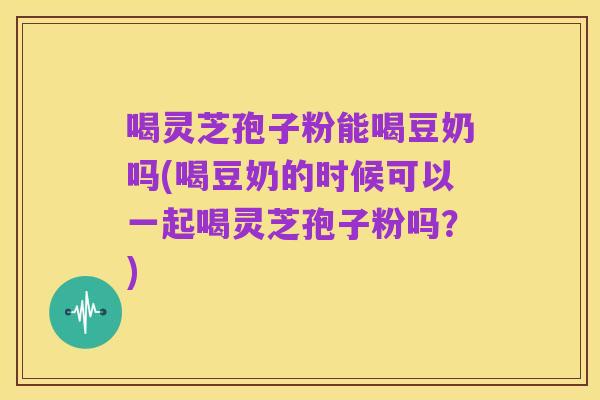 喝灵芝孢子粉能喝豆奶吗(喝豆奶的时候可以一起喝灵芝孢子粉吗？)
