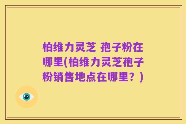 柏维力灵芝 孢子粉在哪里(柏维力灵芝孢子粉销售地点在哪里?)