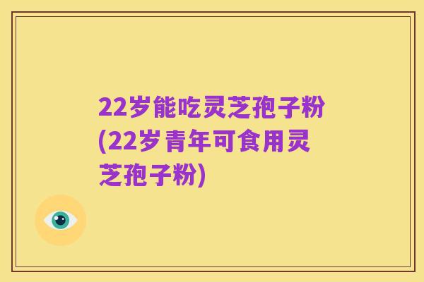 22岁能吃灵芝孢子粉(22岁青年可食用灵芝孢子粉)