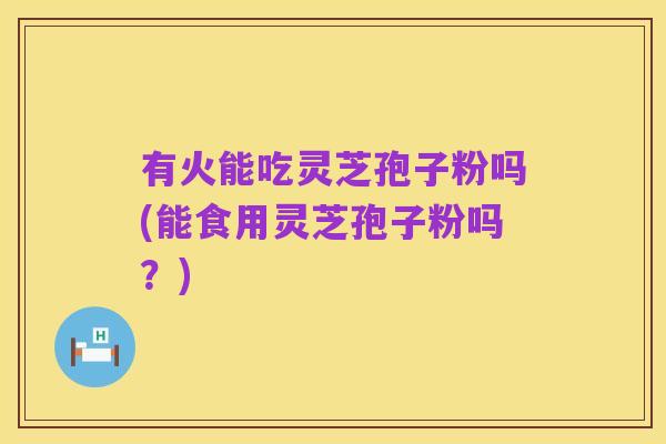 有火能吃灵芝孢子粉吗(能食用灵芝孢子粉吗?)