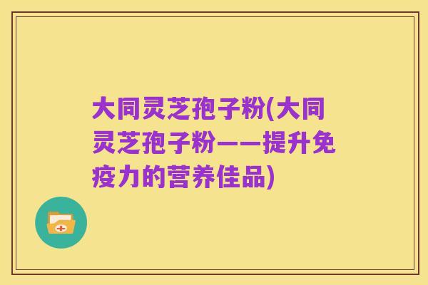 大同灵芝孢子粉(大同灵芝孢子粉——提升免疫力的营养佳品)