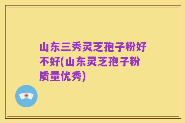 山东三秀灵芝孢子粉好不好(山东灵芝孢子粉质量优秀)