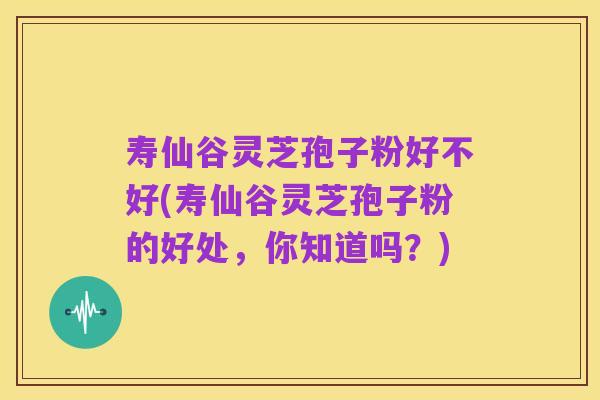 寿仙谷灵芝孢子粉好不好(寿仙谷灵芝孢子粉的好处,你知道吗?)