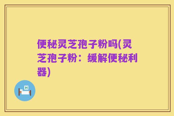 便秘灵芝孢子粉吗(灵芝孢子粉:缓解便秘利器)