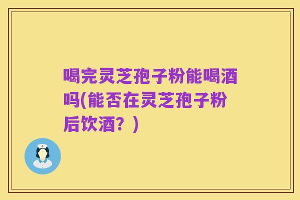 喝完灵芝孢子粉能喝酒吗(能否在灵芝孢子粉后饮酒?)