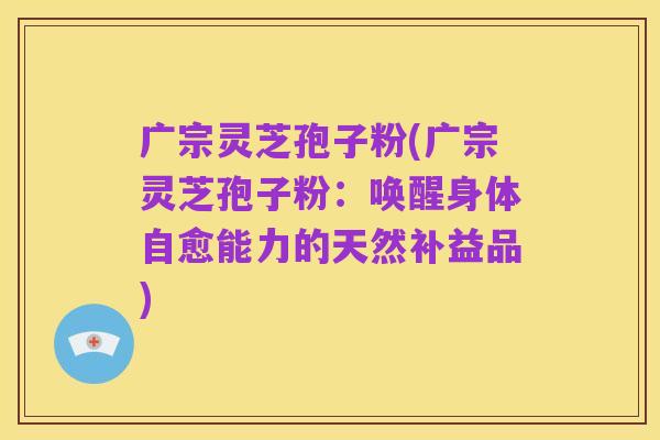 广宗灵芝孢子粉(广宗灵芝孢子粉:唤醒身体自愈能力的天然补益品)