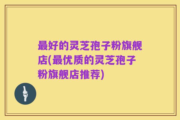 最好的灵芝孢子粉旗舰店(最优质的灵芝孢子粉旗舰店推荐)