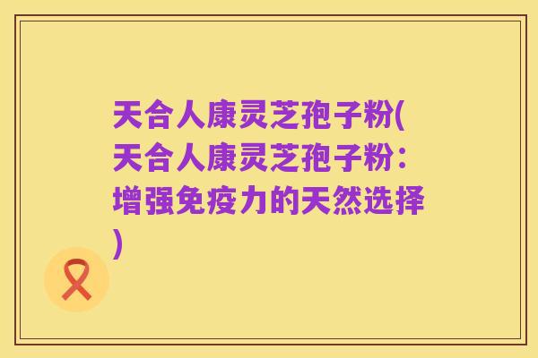 天合人康灵芝孢子粉(天合人康灵芝孢子粉:增强免疫力的天然选择)