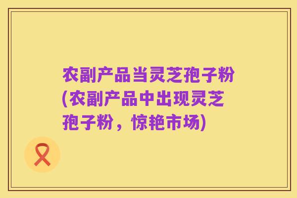 农副产品当灵芝孢子粉(农副产品中出现灵芝孢子粉，惊艳市场)