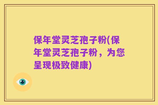 保年堂灵芝孢子粉(保年堂灵芝孢子粉，为您呈现极致健康)