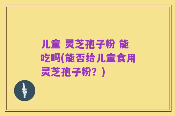 儿童 灵芝孢子粉 能吃吗(能否给儿童食用灵芝孢子粉?)