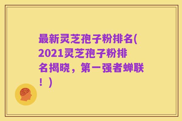 最新灵芝孢子粉排名(2021灵芝孢子粉排名揭晓，第一强者蝉联！)