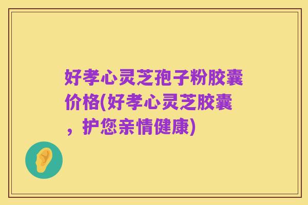 好孝心灵芝孢子粉胶囊价格(好孝心灵芝胶囊,护您亲情健康)
