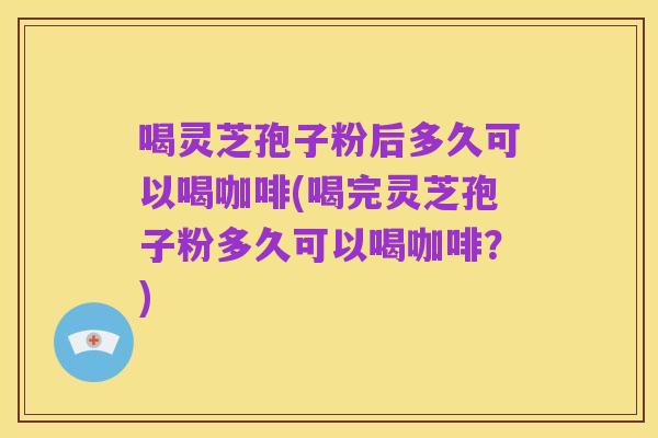 喝灵芝孢子粉后多久可以喝咖啡(喝完灵芝孢子粉多久可以喝咖啡?)