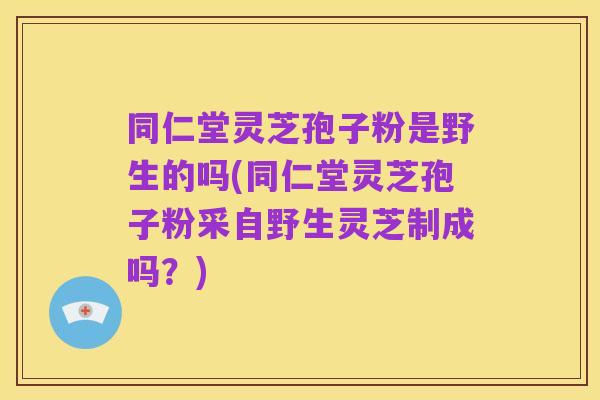 同仁堂灵芝孢子粉是野生的吗(同仁堂灵芝孢子粉采自野生灵芝制成吗?)