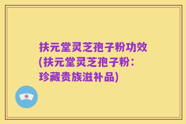 扶元堂灵芝孢子粉功效(扶元堂灵芝孢子粉:珍藏贵族滋补品)