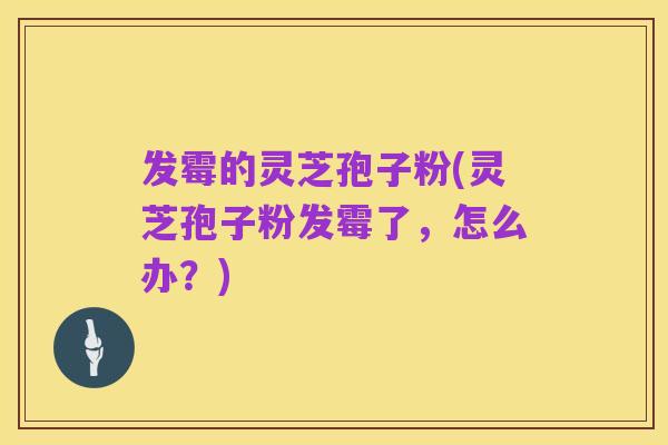 发霉的灵芝孢子粉(灵芝孢子粉发霉了,怎么办?)