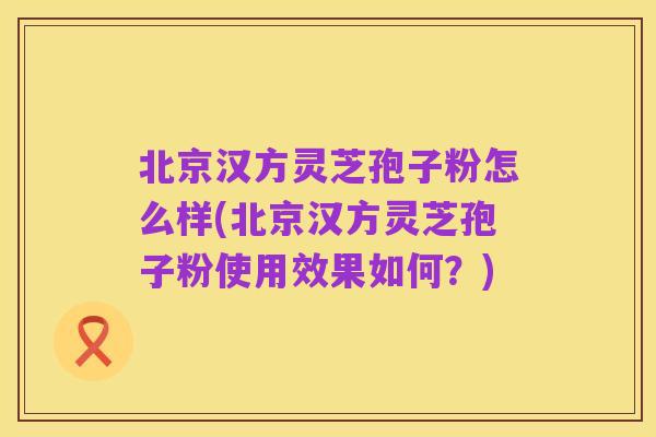 北京汉方灵芝孢子粉怎么样(北京汉方灵芝孢子粉使用效果如何？)