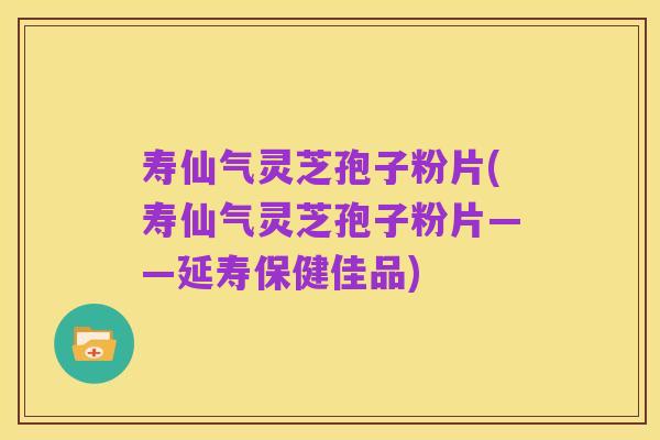 寿仙气灵芝孢子粉片(寿仙气灵芝孢子粉片——延寿保健佳品)