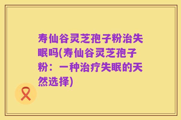 寿仙谷灵芝孢子粉治失眠吗(寿仙谷灵芝孢子粉:一种治疗失眠的天然选择)