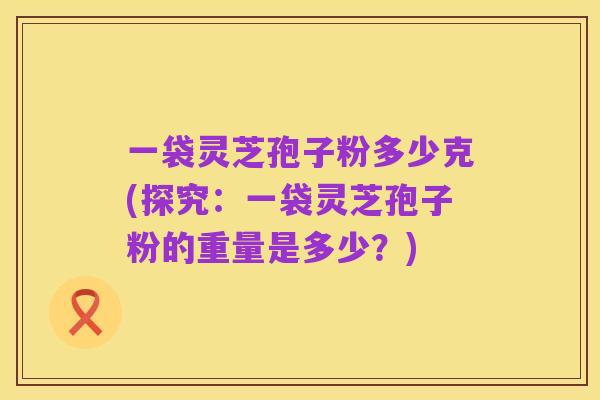 一袋灵芝孢子粉多少克(探究:一袋灵芝孢子粉的重量是多少?)