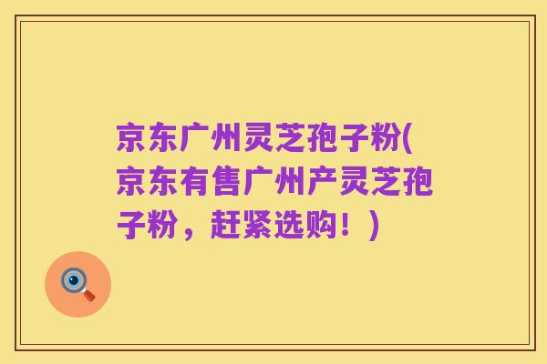 京东广州灵芝孢子粉(京东有售广州产灵芝孢子粉,赶紧选购!)