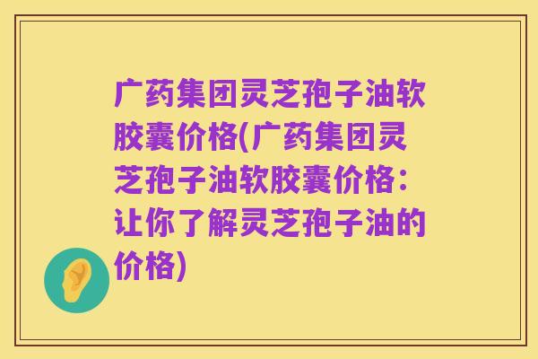 广药集团灵芝孢子油软胶囊价格(广药集团灵芝孢子油软胶囊价格:让你了解灵芝孢子油的价格)