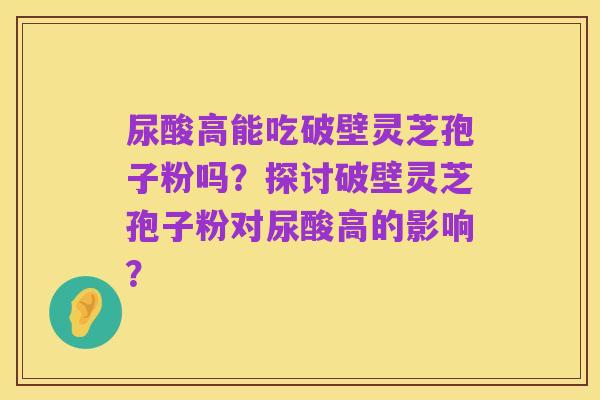 尿酸高能吃破壁灵芝孢子粉吗?探讨破壁灵芝孢子粉对尿酸高的影响?