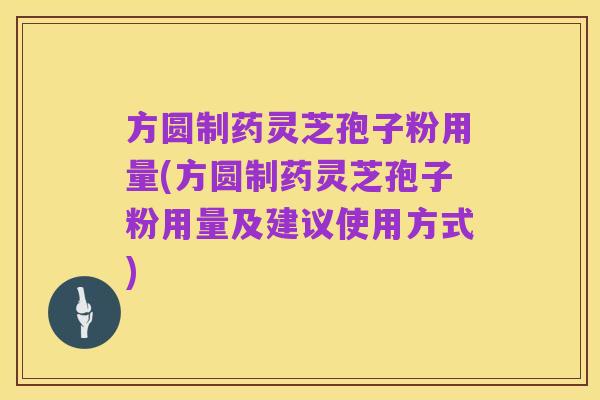 方圆制药灵芝孢子粉用量(方圆制药灵芝孢子粉用量及建议使用方式)