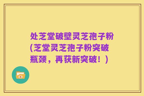 处芝堂破壁灵芝孢子粉(芝堂灵芝孢子粉突破瓶颈,再获新突破!)