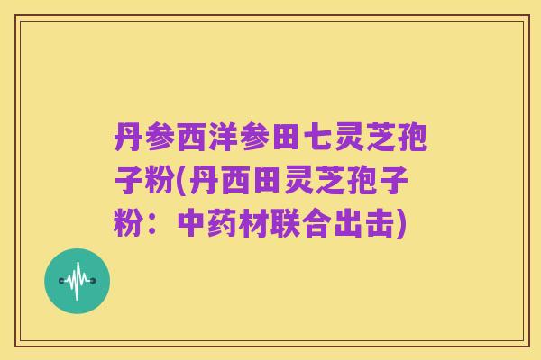 丹参西洋参田七灵芝孢子粉(丹西田灵芝孢子粉：中药材联合出击)