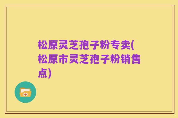 松原灵芝孢子粉专卖(松原市灵芝孢子粉销售点)