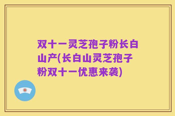 双十一灵芝孢子粉长白山产(长白山灵芝孢子粉双十一优惠来袭)