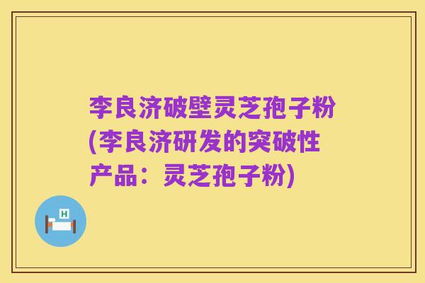 李良济破壁灵芝孢子粉(李良济研发的突破性产品：灵芝孢子粉)