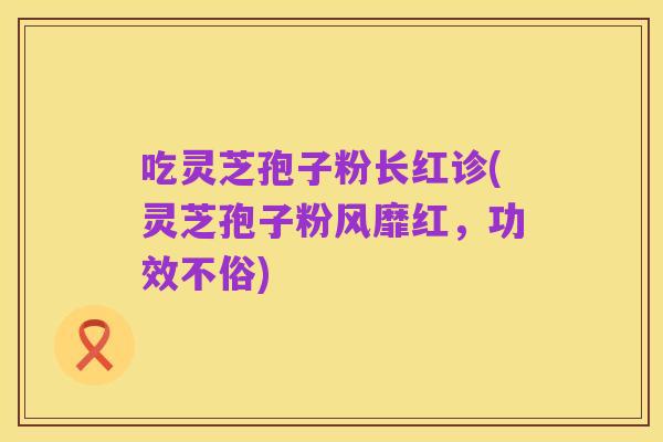 吃灵芝孢子粉长红诊(灵芝孢子粉风靡红,功效不俗)