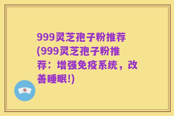 999灵芝孢子粉推荐(999灵芝孢子粉推荐:增强免疫系统,改善睡眠!)