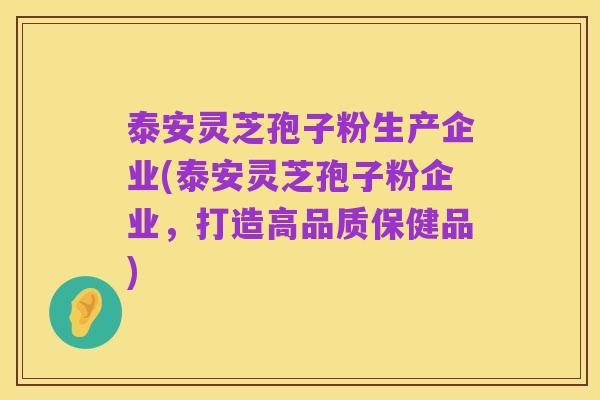 泰安灵芝孢子粉生产企业(泰安灵芝孢子粉企业,打造高品质保健品)