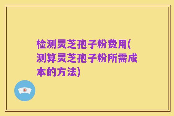 检测灵芝孢子粉费用(测算灵芝孢子粉所需成本的方法)