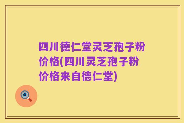 四川德仁堂灵芝孢子粉价格(四川灵芝孢子粉价格来自德仁堂)