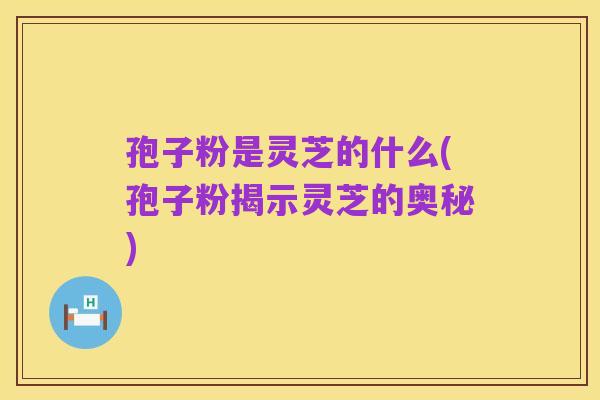 孢子粉是灵芝的什么(孢子粉揭示灵芝的奥秘)