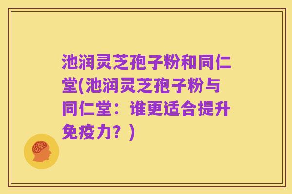 池润灵芝孢子粉和同仁堂(池润灵芝孢子粉与同仁堂:谁更适合提升免疫力?)