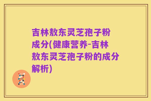 吉林敖东灵芝孢子粉 成分(健康营养-吉林敖东灵芝孢子粉的成分解析)