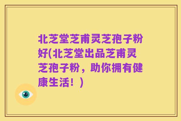 北芝堂芝甫灵芝孢子粉好(北芝堂出品芝甫灵芝孢子粉，助你拥有健康生活！)