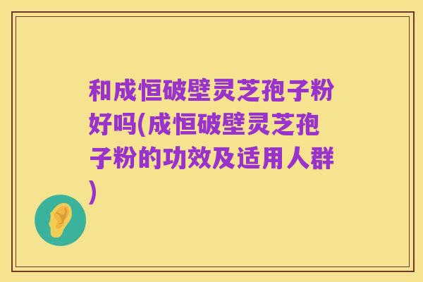 和成恒破壁灵芝孢子粉好吗(成恒破壁灵芝孢子粉的功效及适用人群)