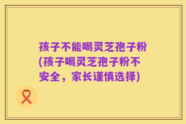 孩子不能喝灵芝孢子粉(孩子喝灵芝孢子粉不安全,家长谨慎选择)