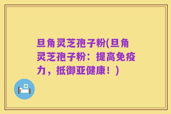 旦角灵芝孢子粉(旦角灵芝孢子粉:提高免疫力,抵御亚健康!)