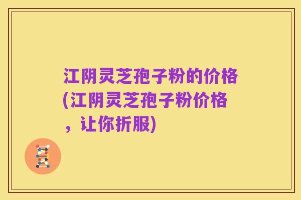 江阴灵芝孢子粉的价格(江阴灵芝孢子粉价格，让你折服)