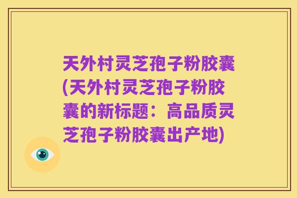 天外村灵芝孢子粉胶囊(天外村灵芝孢子粉胶囊的新标题:高品质灵芝孢子粉胶囊出产地)