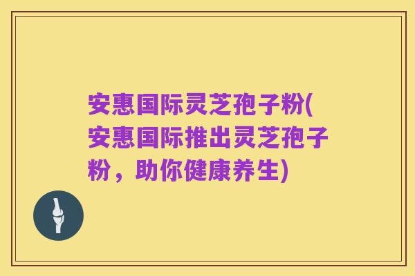 安惠国际灵芝孢子粉(安惠国际推出灵芝孢子粉,助你健康养生)