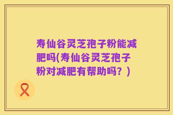 寿仙谷灵芝孢子粉能减肥吗(寿仙谷灵芝孢子粉对减肥有帮助吗？)